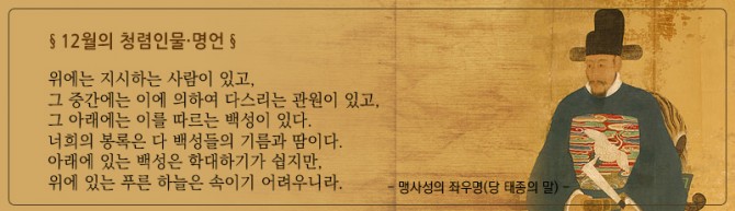 12월 청렴인물,명언 : 위에는 지시하는 사람이 있고, 그 중간에는 이에 의하여 다스리는 관원이 있고, 그 아래에는 이를 따르는 백성이 있다. 너희의 봉록은 다 백성들의 기름과 땀이다. 아래에 있는 백성은 학대하기가 쉽지만, 위에 있는 푸른 하늘은 속이기 어려우니라. 맹사성의 좌우면(당 태종의 말)