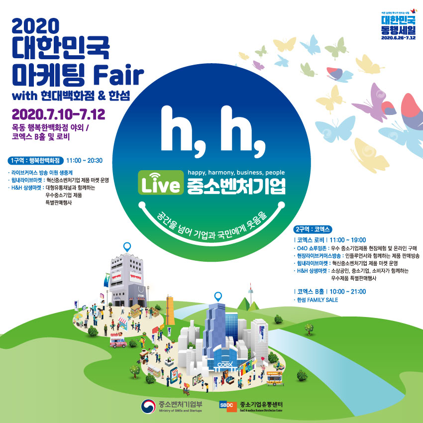 2020 대한민국 마케팅 Fair<br />
with 현대백화점&한섬<br />
2020.7.10 ~ 7.12<br />
목동 행복한백화점 야외 / 코엑스 B홀 및 로비<br />
h, h, live 중소벤처기업<br />
공간을 넘어 기업과 국민에게 웃음을<br />
1구역 : 행복한 백화점, 11:00~20:30<br />
- 라이브커머스 방송 이원 생중계<br />
- 힘내라이브마켓 : 혁신중소벤처기업 제품 마켓 운영<br />
- H&H 상생마켓: 대형유통채널과 함께하는 우수중소기업 제품 특별판매행사<br />
2구역 : 코엑스<br />
코엑스 로비, 11:00 ~ 19:00<br />
- O4O 쇼루밍존 : 우수 중소기업제품 현장체험 및 온라인 구매<br />
- 현장라이브커머스 방송 : 인플루언서와 함께하는 제품 판매방송<br />
- 힘내라이브마켓 : 혁신중소벤처기업 제품 마켓 운영<br />
- H&H 상생마켓 : 소상공인, 중소기업, 소비자가 함께하는 우수제품 특별판매행사<br />
코엑스 B홀, 10:00 ~ 21:00<br />
- 한섬 FAMILY SALE<br />
중소벤처기업부, 중소기업유통센터