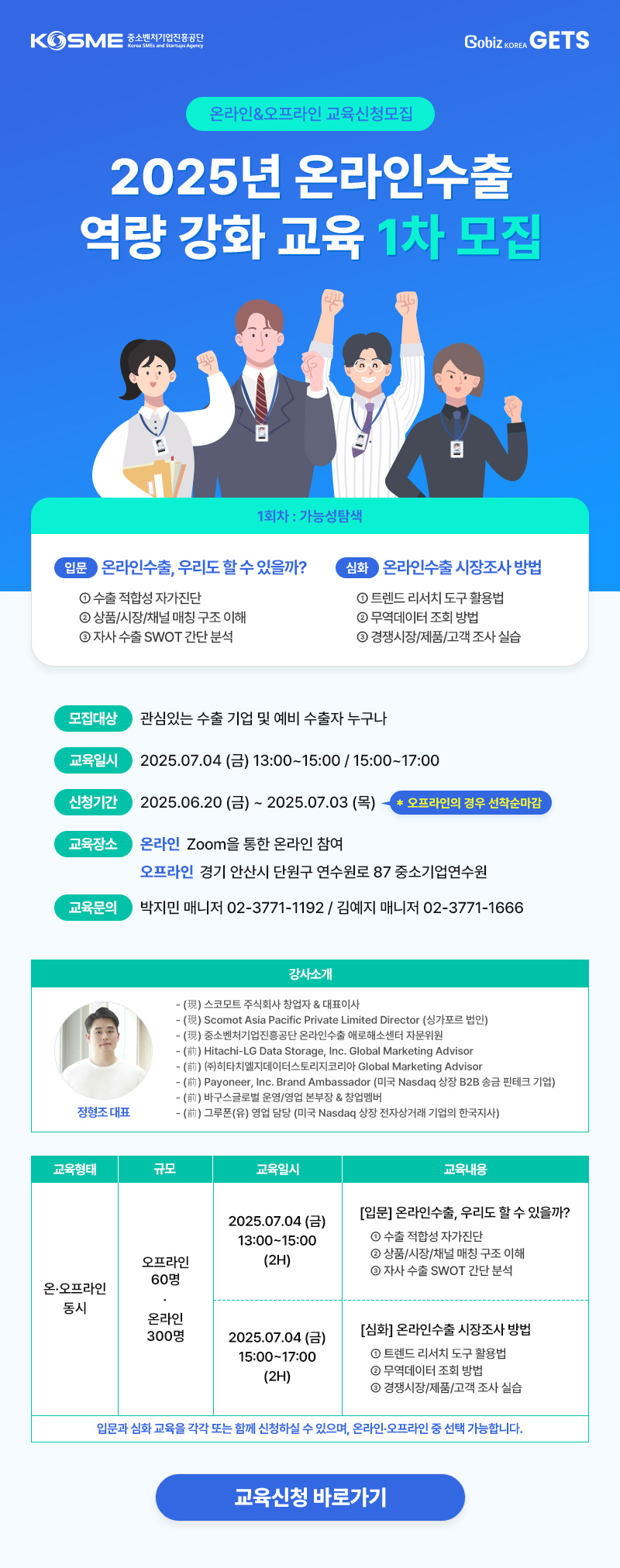 KOSME 윤소변자기업진흥공단<br />
GobİZ KOREA GETS<br />
온라인&오프라인 교육신청모집<br />
2025년 온라인수출<br />
역량 강화 교육 1차 모집<br />
1회차 : 가능성탐색<br />
입문 온라인수출, 우리도 할 수 있을까?<br />
① 수출 적합성 자가진단<br />
② 상품/시장/채널 매칭 구조 이해<br />
③ 자사 수출 SWOT 간단 분석<br />
심화 온라인수출 시장조사 방법<br />
① 트렌드 리서치 도구 활용법<br />
② 무역데이터 조회 방법<br />
③ 경쟁시장/제품/고객 조사 실습<br />
모집대상<br />
관심있는 수출 기업 및 예비 수출자 누구나<br />
교육일시<br />
2025.07.04 (금) 13:00~15:00/15:00~17:00<br />
신청기간<br />
2025.06.20 (금) ~ 2025.07.03 (목)<br />
* 오프라인의 경우 선착순마감<br />
교육장소<br />
온라인 Zoom을 통한 온라인 참여<br />
오프라인 경기 안산시 단원구 연수원로 87 중소기업연수원<br />
교육문의<br />
박지민 매니저 02-3771-1192 / 김예지 매니저 02-3771-1666<br />
정형조 대표<br />
강사소개<br />
- (現) 스코모트 주식회사 창업자 & 대표이사<br />
- (現) Scomot Asia Pacific Private Limited Director (싱가포르 법인)<br />
- (現) 중소벤처기업진흥공단 온라인수출 애로해소센터 자문위원<br />
(前) Hitachi-LG Data Storage, Inc. Global Marketing Advisor<br />
(前) (주)히타치엘지데이터스토리지코리아 Global Marketing Advisor<br />
(前) Payoneer, Inc. Brand Ambassador (미국 Nasdaq 상장 B2B 송금 핀테크 기업)<br />
(前) 바구스글로벌 운영/영업 본부장 & 창업멤버<br />
- () 그루폰(유) 영업 담당 (미국 Nasdaq 상장 전자상거래 기업의 한국지사)<br />
교육형태<br />
규모<br />
교육일시<br />
오프라인 60명<br />
온·오프라인 동시<br />
온라인 300명<br />
교육내용<br />
2025.07.04 (금) 13:00~15:00 (2H)<br />
[입문] 온라인수출, 우리도 할 수 있을까?<br />
① 수출 적합성 자가진단<br />
② 상품/시장/채널 매칭 구조 이해<br />
② 자사 수출 SWOT 간단 분석<br />
2025.07.04 (금) 15:00~17:00 (2H)<br />
[심화] 온라인수출 시장조사 방법<br />
① 트렌드 리서치 도구 활용법<br />
② 무역데이터 조회 방법<br />
② 경쟁시장/제품/고객 조사 실습<br />
입문과 심화 교육을 각각 또는 함께 신청하실 수 있으며, 온라인·오프라인 중 선택 가능합니다.<br />
교육신청 바로가기