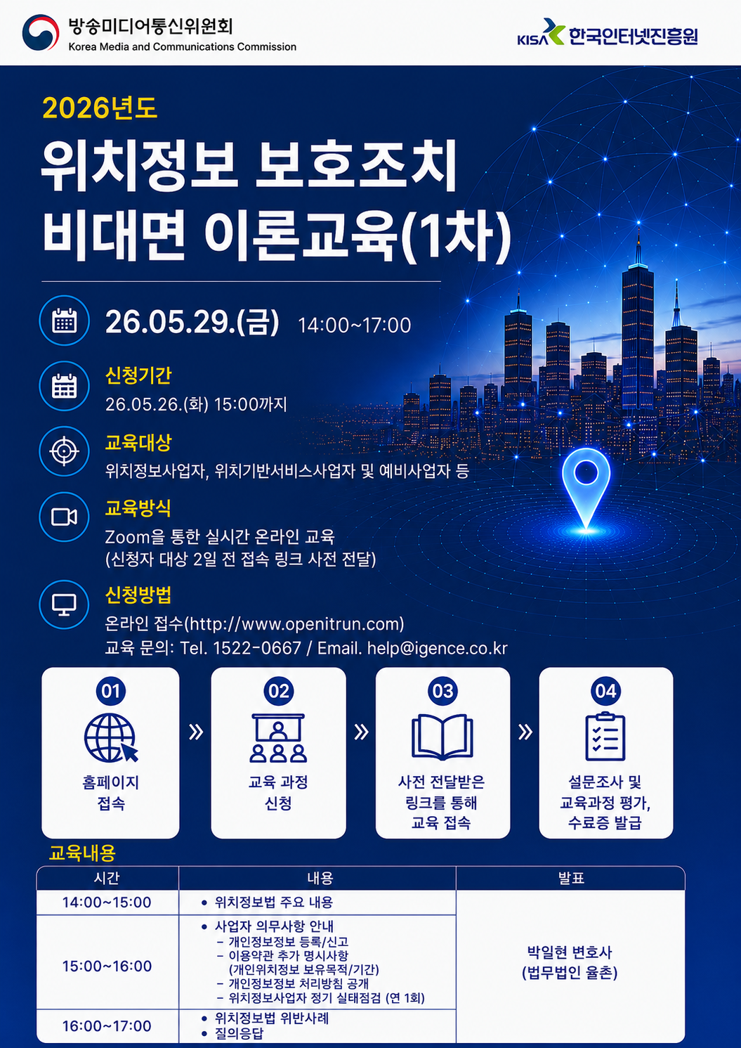 2026년도 위치정보 보호조치 비대면 이론교육(1차) - 방송미디어통신위원회, 한국인터넷진흥원 / 교육 일정 일시: 26. 05. 29. (금) 14: 00~17: 00 신청기간: 26. 05. 26. (화) 15: 00까지 교육대상: 위치정보사업자, 위치기반서비스사업자 및 예비사업자 등 교육방식: Zoom을 통한 실시간 온라인 교육 (신청자 대상 2일 전 접속 링크 사전 전달) 신청방법: 온라인 접수(http://www.openitrun.com) 교육 문의: Tel. 1522-0667 / Email. help@igence.co.kr<br />
신청 절차 01 홈페이지 접속 02 교육 과정 신청 03 사전 전달받은 링크를 통해 교육 접속 04 설문조사 및 교육과정 평가, 수료증 발급<br />
교육내용<br />
14:00~15:00 위치정보법 주요 내용<br />
15:00~16:00 사업자 의무사항 안내 - 개인정보정보 등록/신고 - 이용약관 추가 명시사항(개인위치정보 보유목적/기간) - 개인정보정보 처리방침 공개- 위치정보사업자 정기 실태점검 (연 1회)<br />
16:00~17:00 위치정보법 위반사례, 질의응답 <br />
발표 - 박일현 변호사  (법무법인 율촌)