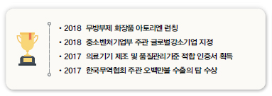 •2018 무방부제 화장품 아토리엔 런칭<br />
•2018 중소벤처기업부 주관 글로벌강소기업 지정<br />
•2017 의료기기 제조 및 품질관리기준 적합 인증서 획득<br />
•2017 한국무역협회 주관 오백만불 수출의 탑 수상