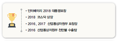 •인터배터리 2018 대통령표창<br />
•2018 코스닥 상장<br />
•2016, 2017 산업통상자원부 표창장<br />
•2016 산업통상자원부 천만불 수출탑