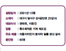 설립일자 | 2001년 10월<br />
소재지 | 대 구시 달서구 성서공단로 25길16<br />
대표이사 | 권태욱, 이용진<br />
업종 | 특수목적용 기계 제조업<br />
주요 제품 | 리튬이차전지 분리막 필름 생산 설비<br />
총인원 | 65명